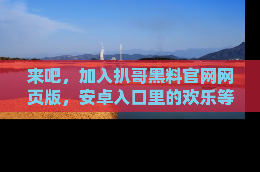 来吧，加入扒哥黑料官网网页版，安卓入口里的欢乐等着你！