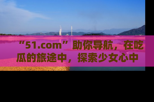 “51.com”助你导航,在吃瓜的旅途中,探索少女心中的小秘密喔!