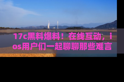 17c黑料爆料!在线互动,ios用户们一起聊聊那些难言之隐吧!