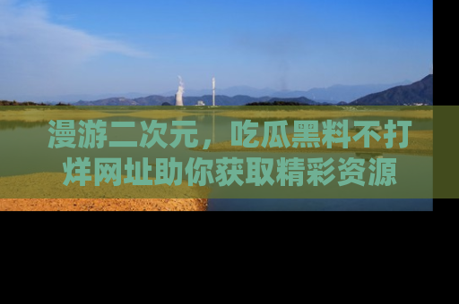漫游二次元，吃瓜黑料不打烊网址助你获取精彩资源