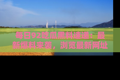 每日92吃瓜黑料速递：最新爆料来袭，浏览最新网址，畅享吃瓜乐趣！