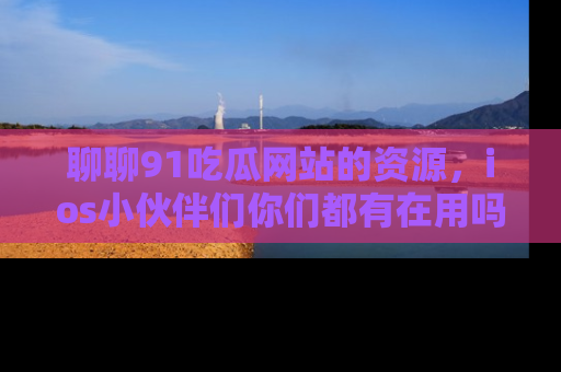 聊聊91吃瓜网站的资源，ios小伙伴们你们都有在用吗？
