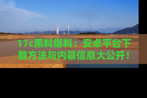 17c黑料爆料:安卓平台下载方法与内幕信息大公开!