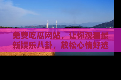 免费吃瓜网站，让你观看最新娱乐八卦，放松心情好选择