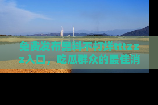 免费发布黑料不打烊tttzzz入口，吃瓜群众的最佳消息平台！