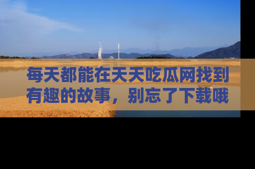 每天都能在天天吃瓜网找到有趣的故事，别忘了下载哦！