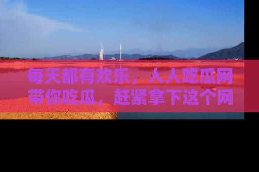 每天都有欢乐，人人吃瓜网带你吃瓜，赶紧拿下这个网址与地址吧！