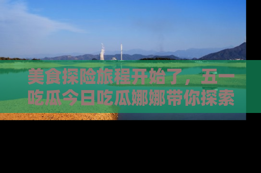 美食探险旅程开始了，五一吃瓜今日吃瓜娜娜带你探索精彩首页线路。