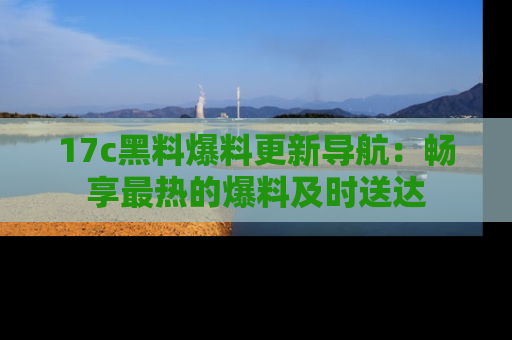 17c黑料爆料更新导航:畅享最热的爆料及时送达