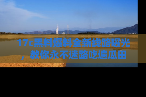 17c黑料爆料全新线路曝光,教你永不迷路吃遍瓜田