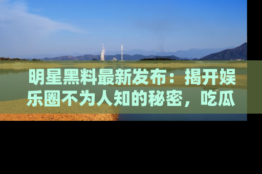 明星黑料最新发布：揭开娱乐圈不为人知的秘密，吃瓜者们请注意！