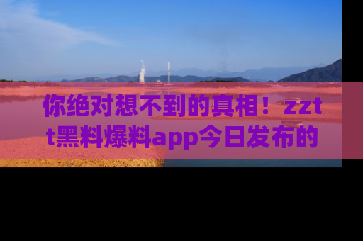 你绝对想不到的真相！zztt黑料爆料app今日发布的黑料让人叫绝！