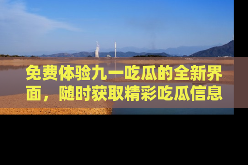 免费体验九一吃瓜的全新界面，随时获取精彩吃瓜信息！