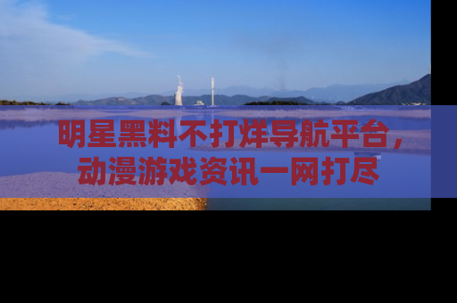 明星黑料不打烊导航平台，动漫游戏资讯一网打尽