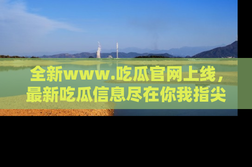 全新www.吃瓜官网上线，最新吃瓜信息尽在你我指尖！