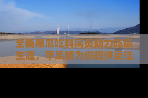 全新黑瓜吃料网页助力吃瓜生涯，苹果版为你提供更佳体验！