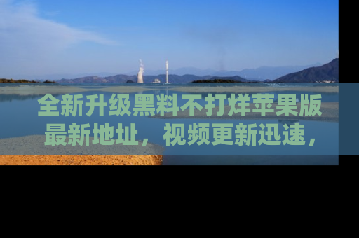 全新升级黑料不打烊苹果版最新地址，视频更新迅速，吃瓜从未如此精彩！