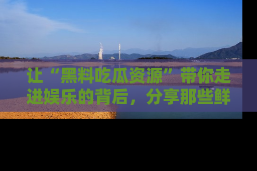 让“黑料吃瓜资源”带你走进娱乐的背后，分享那些鲜为人知的黑料，成为吃瓜界的资深玩家！