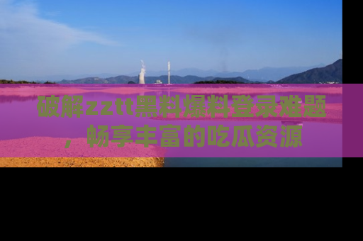 破解zztt黑料爆料登录难题，畅享丰富的吃瓜资源