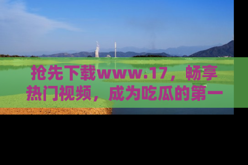 抢先下载www.17，畅享热门视频，成为吃瓜的第一手信息者！