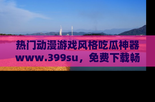 热门动漫游戏风格吃瓜神器www.399su，免费下载畅享精彩