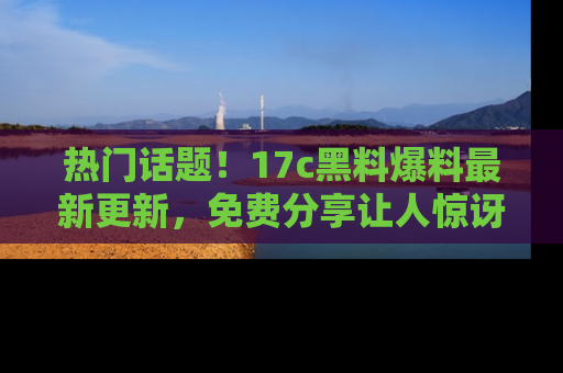 热门话题！17c黑料爆料最新更新，免费分享让人惊讶的事实！