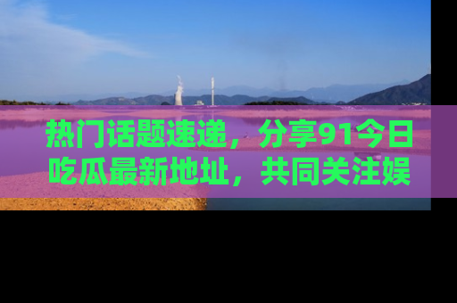 热门话题速递，分享91今日吃瓜最新地址，共同关注娱乐圈的风云变幻！