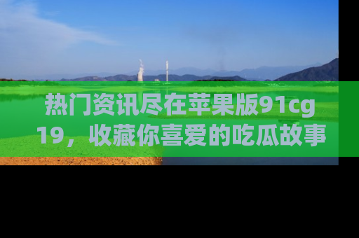 热门资讯尽在苹果版91cg19,收藏你喜爱的吃瓜故事吧!
