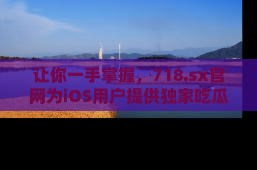 让你一手掌握，718.sx官网为iOS用户提供独家吃瓜内容！