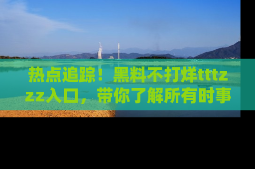 热点追踪！黑料不打烊tttzzz入口，带你了解所有时事动态，赶紧打开网址链接！