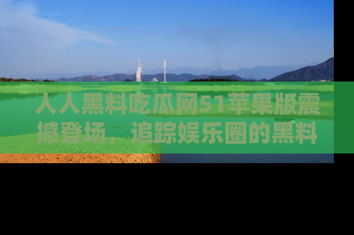 人人黑料吃瓜网51苹果版震撼登场，追踪娱乐圈的黑料与热闻