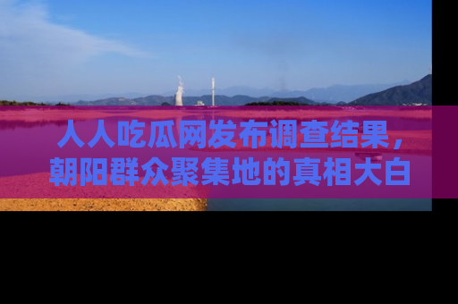 人人吃瓜网发布调查结果，朝阳群众聚集地的真相大白