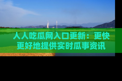 人人吃瓜网入口更新:更快更好地提供实时瓜事资讯