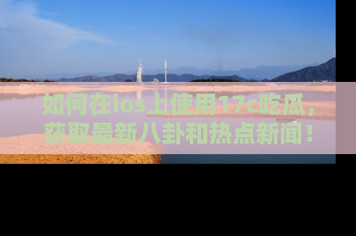 如何在ios上使用17c吃瓜，获取最新八卦和热点新闻！