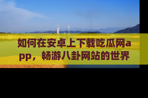 如何在安卓上下载吃瓜网app,畅游八卦网站的世界