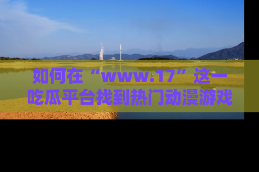 如何在“www.17”这一吃瓜平台找到热门动漫游戏风格的链接?