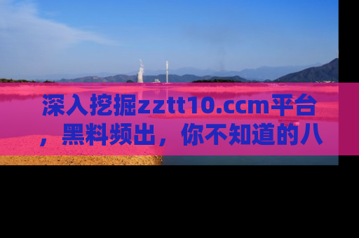 深入挖掘zztt10.ccm平台,黑料频出,你不知道的八卦尽在其中!