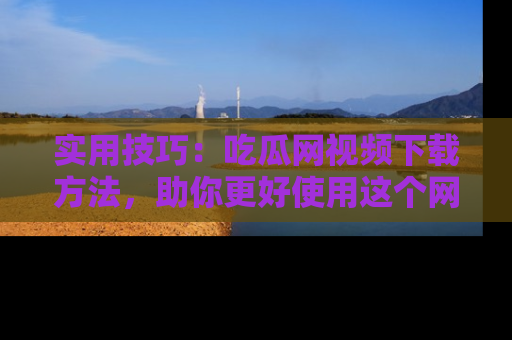 实用技巧：吃瓜网视频下载方法，助你更好使用这个网站