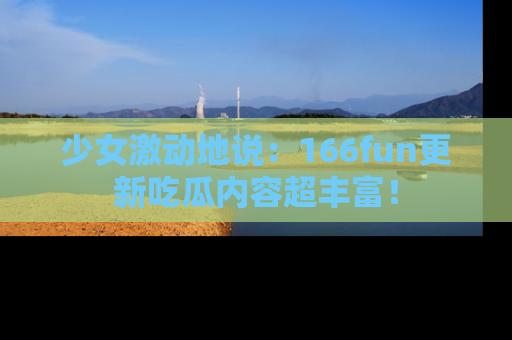 少女激动地说:166fun更新吃瓜内容超丰富!