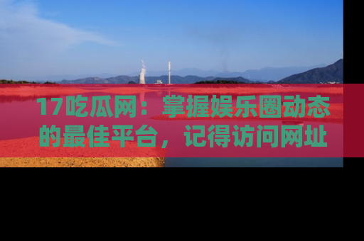 17吃瓜网:掌握娱乐圈动态的最佳平台,记得访问网址获取新鲜资讯!