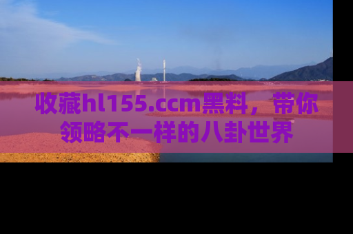 收藏hl155.ccm黑料，带你领略不一样的八卦世界