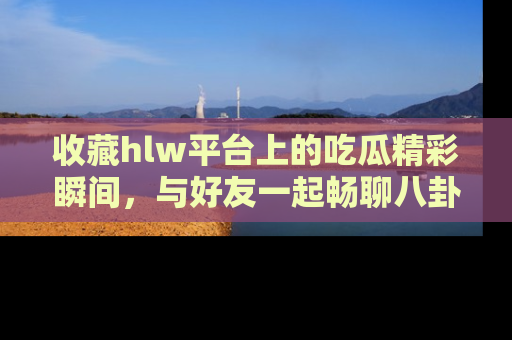收藏hlw平台上的吃瓜精彩瞬间，与好友一起畅聊八卦趣闻！