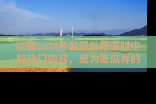 收藏zztt黑料爆料苹果版中的热门内容，成为吃瓜界的资深玩家！