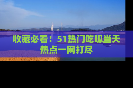 收藏必看！51热门吃呱当天热点一网打尽
