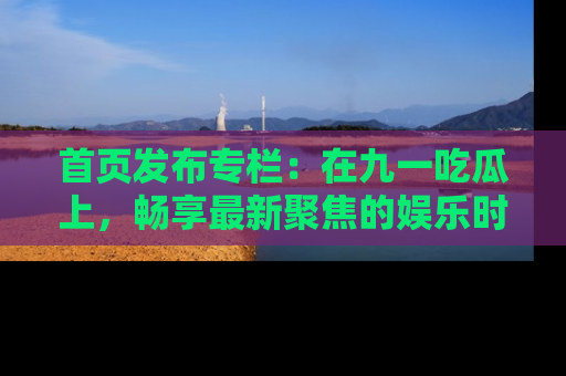 首页发布专栏：在九一吃瓜上，畅享最新聚焦的娱乐时讯
