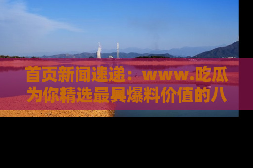 首页新闻速递：www.吃瓜为你精选最具爆料价值的八卦和趣闻！
