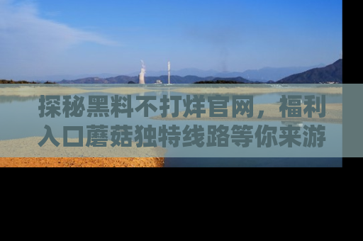 探秘黑料不打烊官网，福利入口蘑菇独特线路等你来游玩！