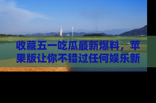 收藏五一吃瓜最新爆料，苹果版让你不错过任何娱乐新闻