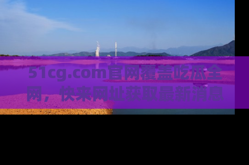 51cg.com官网覆盖吃瓜全网,快来网址获取最新消息与链接!