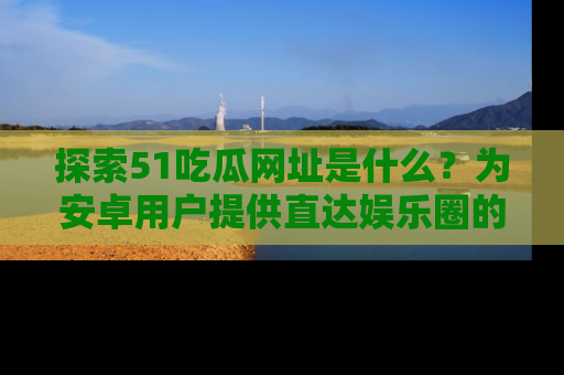 探索51吃瓜网址是什么？为安卓用户提供直达娱乐圈的途径